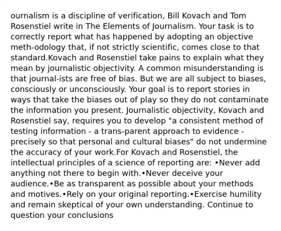 ournalism is a discipline of verification, Bill Kovach and Tom Rosenstiel write in The Elements of Journalism. Your task is to correctly report what has happened by adopting an objective meth-odology that, if not strictly scientific, comes close to that standard.Kovach and Rosenstiel take pains to explain what they mean by journalistic objectivity. A common misunderstanding is that journal-ists are free of bias. But we are all subject to biases, consciously or unconsciously. Your goal is to report stories in ways that take the biases out of play so they do not contaminate the information you present. Journalistic objectivity, Kovach and Rosenstiel say, requires you to develop "a consistent method of testing information - a trans-parent approach to evidence - precisely so that personal and cultural biases" do not undermine the accuracy of your work.For Kovach and Rosenstiel, the intellectual principles of a science of reporting are: •Never add anything not there to begin with.•Never deceive your audience.•Be as transparent as possible about your methods and motives.•Rely on your original reporting.•Exercise humility and remain skeptical of your own understanding. Continue to question your conclusions