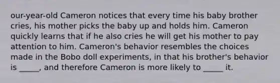 our-year-old Cameron notices that every time his baby brother cries, his mother picks the baby up and holds him. Cameron quickly learns that if he also cries he will get his mother to pay attention to him. Cameron's behavior resembles the choices made in the Bobo doll experiments, in that his brother's behavior is _____, and therefore Cameron is more likely to _____ it.