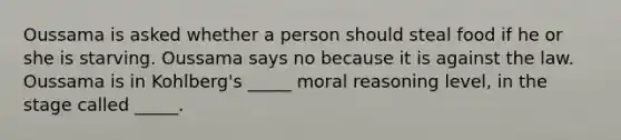 Oussama is asked whether a person should steal food if he or she is starving. Oussama says no because it is against the law. Oussama is in Kohlberg's _____ moral reasoning level, in the stage called _____.