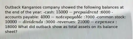 Outback Kangaroos company showed the following balances at the end of the year: -cash: 15000 -prepaid rent:6000 -accounts payable: 4000 -notes payable:7000 -common stock: 10000 -dividends:3000 -revenues: 21000 -expenses:18000 What did outback show as total assets on its balance sheet?