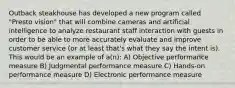 Outback steakhouse has developed a new program called "Presto vision" that will combine cameras and artificial intelligence to analyze restaurant staff interaction with guests in order to be able to more accurately evaluate and improve customer service (or at least that's what they say the intent is). This would be an example of a(n): A) Objective performance measure B) Judgmental performance measure C) Hands-on performance measure D) Electronic performance measure