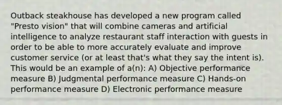 Outback steakhouse has developed a new program called "Presto vision" that will combine cameras and artificial intelligence to analyze restaurant staff interaction with guests in order to be able to more accurately evaluate and improve customer service (or at least that's what they say the intent is). This would be an example of a(n): A) Objective performance measure B) Judgmental performance measure C) Hands-on performance measure D) Electronic performance measure