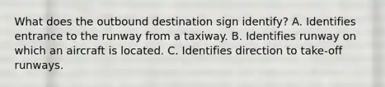 What does the outbound destination sign identify? A. Identifies entrance to the runway from a taxiway. B. Identifies runway on which an aircraft is located. C. Identifies direction to take-off runways.