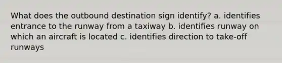 What does the outbound destination sign identify? a. identifies entrance to the runway from a taxiway b. identifies runway on which an aircraft is located c. identifies direction to take-off runways