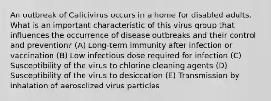 An outbreak of Calicivirus occurs in a home for disabled adults. What is an important characteristic of this virus group that influences the occurrence of disease outbreaks and their control and prevention? (A) Long-term immunity after infection or vaccination (B) Low infectious dose required for infection (C) Susceptibility of the virus to chlorine cleaning agents (D) Susceptibility of the virus to desiccation (E) Transmission by inhalation of aerosolized virus particles