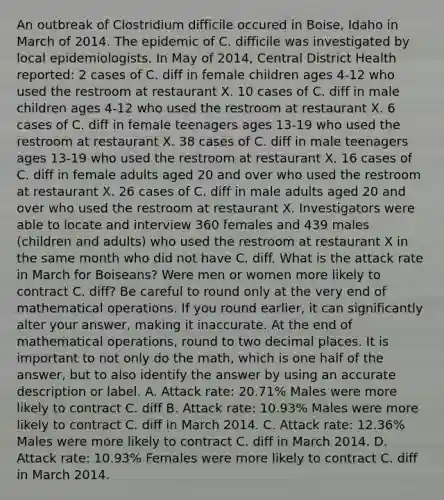 An outbreak of Clostridium difficile occured in Boise, Idaho in March of 2014. The epidemic of C. difficile was investigated by local epidemiologists. In May of 2014, Central District Health reported: 2 cases of C. diff in female children ages 4-12 who used the restroom at restaurant X. 10 cases of C. diff in male children ages 4-12 who used the restroom at restaurant X. 6 cases of C. diff in female teenagers ages 13-19 who used the restroom at restaurant X. 38 cases of C. diff in male teenagers ages 13-19 who used the restroom at restaurant X. 16 cases of C. diff in female adults aged 20 and over who used the restroom at restaurant X. 26 cases of C. diff in male adults aged 20 and over who used the restroom at restaurant X. Investigators were able to locate and interview 360 females and 439 males (children and adults) who used the restroom at restaurant X in the same month who did not have C. diff. What is the attack rate in March for Boiseans? Were men or women more likely to contract C. diff? Be careful to round only at the very end of mathematical operations. If you round earlier, it can significantly alter your answer, making it inaccurate. At the end of mathematical operations, round to two decimal places. It is important to not only do the math, which is one half of the answer, but to also identify the answer by using an accurate description or label. A. Attack rate: 20.71% Males were more likely to contract C. diff B. Attack rate: 10.93% Males were more likely to contract C. diff in March 2014. C. Attack rate: 12.36% Males were more likely to contract C. diff in March 2014. D. Attack rate: 10.93% Females were more likely to contract C. diff in March 2014.