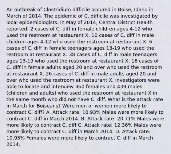 An outbreak of Clostridium difficile occured in Boise, Idaho in March of 2014. The epidemic of C. difficile was investigated by local epidemiologists. In May of 2014, Central District Health reported: 2 cases of C. diff in female children ages 4-12 who used the restroom at restaurant X. 10 cases of C. diff in male children ages 4-12 who used the restroom at restaurant X. 6 cases of C. diff in female teenagers ages 13-19 who used the restroom at restaurant X. 38 cases of C. diff in male teenagers ages 13-19 who used the restroom at restaurant X. 16 cases of C. diff in female adults aged 20 and over who used the restroom at restaurant X. 26 cases of C. diff in male adults aged 20 and over who used the restroom at restaurant X. Investigators were able to locate and interview 360 females and 439 males (children and adults) who used the restroom at restaurant X in the same month who did not have C. diff. What is the attack rate in March for Boiseans? Were men or women more likely to contract C. diff? A. Attack rate: 10.93% Males were more likely to contract C. diff in March 2014. B. Attack rate: 20.71% Males were more likely to contract C. diff C. Attack rate: 12.36% Males were more likely to contract C. diff in March 2014. D. Attack rate: 10.93% Females were more likely to contract C. diff in March 2014.