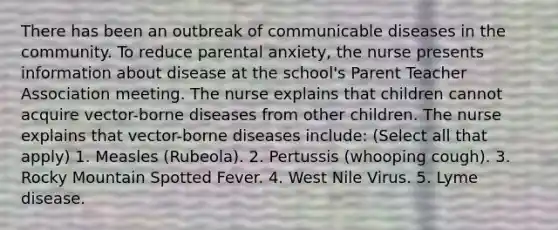 There has been an outbreak of communicable diseases in the community. To reduce parental anxiety, the nurse presents information about disease at the school's Parent Teacher Association meeting. The nurse explains that children cannot acquire vector-borne diseases from other children. The nurse explains that vector-borne diseases include: (Select all that apply) 1. Measles (Rubeola). 2. Pertussis (whooping cough). 3. Rocky Mountain Spotted Fever. 4. West Nile Virus. 5. Lyme disease.