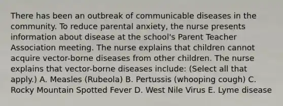 There has been an outbreak of communicable diseases in the community. To reduce parental anxiety, the nurse presents information about disease at the school's Parent Teacher Association meeting. The nurse explains that children cannot acquire vector-borne diseases from other children. The nurse explains that vector-borne diseases include: (Select all that apply.) A. Measles (Rubeola) B. Pertussis (whooping cough) C. Rocky Mountain Spotted Fever D. West Nile Virus E. Lyme disease