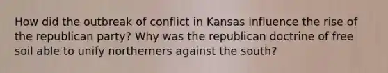 How did the outbreak of conflict in Kansas influence the rise of the republican party? Why was the republican doctrine of free soil able to unify northerners against the south?