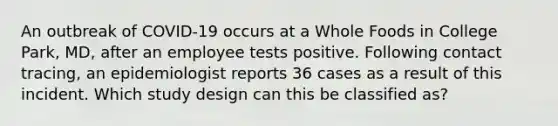 An outbreak of COVID-19 occurs at a Whole Foods in College Park, MD, after an employee tests positive. Following contact tracing, an epidemiologist reports 36 cases as a result of this incident. Which study design can this be classified as?