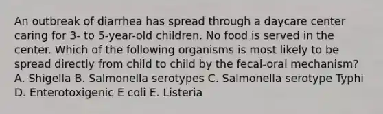 An outbreak of diarrhea has spread through a daycare center caring for 3- to 5-year-old children. No food is served in the center. Which of the following organisms is most likely to be spread directly from child to child by the fecal-oral mechanism? A. Shigella B. Salmonella serotypes C. Salmonella serotype Typhi D. Enterotoxigenic E coli E. Listeria