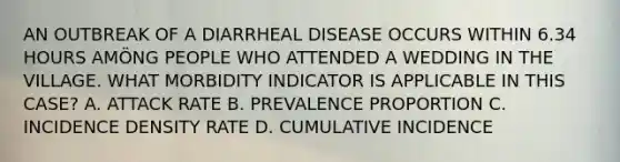 AN OUTBREAK OF A DIARRHEAL DISEASE OCCURS WITHIN 6.34 HOURS AMÖNG PEOPLE WHO ATTENDED A WEDDING IN THE VILLAGE. WHAT MORBIDITY INDICATOR IS APPLICABLE IN THIS CASE? A. ATTACK RATE B. PREVALENCE PROPORTION C. INCIDENCE DENSITY RATE D. CUMULATIVE INCIDENCE