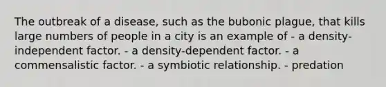 The outbreak of a disease, such as the bubonic plague, that kills large numbers of people in a city is an example of - a density-independent factor. - a density-dependent factor. - a commensalistic factor. - a symbiotic relationship. - predation