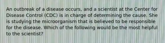 An outbreak of a disease occurs, and a scientist at the Center for Disease Control (CDC) is in charge of determining the cause. She is studying the microorganism that is believed to be responsible for the disease. Which of the following would be the most helpful to the scientist?