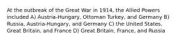 At the outbreak of the Great War in 1914, the Allied Powers included A) Austria-Hungary, Ottoman Turkey, and Germany B) Russia, Austria-Hungary, and Germany C) the United States, Great Britain, and France D) Great Britain, France, and Russia