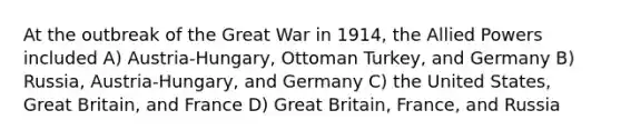 At the outbreak of the Great War in 1914, the Allied Powers included A) Austria-Hungary, Ottoman Turkey, and Germany B) Russia, Austria-Hungary, and Germany C) the United States, Great Britain, and France D) Great Britain, France, and Russia