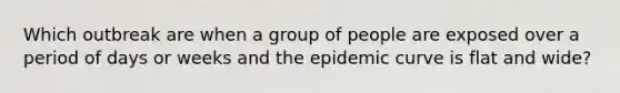 Which outbreak are when a group of people are exposed over a period of days or weeks and the epidemic curve is flat and wide?