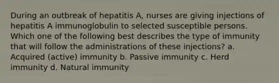 During an outbreak of hepatitis A, nurses are giving injections of hepatitis A immunoglobulin to selected susceptible persons. Which one of the following best describes the type of immunity that will follow the administrations of these injections? a. Acquired (active) immunity b. Passive immunity c. Herd immunity d. Natural immunity