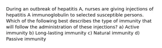 During an outbreak of hepatitis A, nurses are giving injections of hepatitis A immunoglobulin to selected susceptible persons. Which of the following best describes the type of immunity that will follow the administration of these injections? a) Active immunity b) Long-lasting immunity c) Natural immunity d) Passive immunity