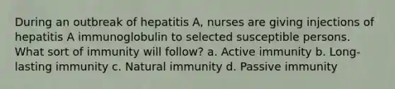 During an outbreak of hepatitis A, nurses are giving injections of hepatitis A immunoglobulin to selected susceptible persons. What sort of immunity will follow? a. Active immunity b. Long-lasting immunity c. Natural immunity d. Passive immunity