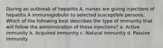 During an outbreak of hepatitis A, nurses are giving injections of hepatitis A immunoglobulin to selected susceptible persons. Which of the following best describes the type of immunity that will follow the administration of these injections? a. Active immunity b. Acquired immunity c. Natural immunity d. Passive immunity