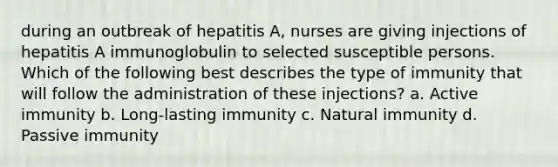 during an outbreak of hepatitis A, nurses are giving injections of hepatitis A immunoglobulin to selected susceptible persons. Which of the following best describes the type of immunity that will follow the administration of these injections? a. Active immunity b. Long-lasting immunity c. Natural immunity d. Passive immunity