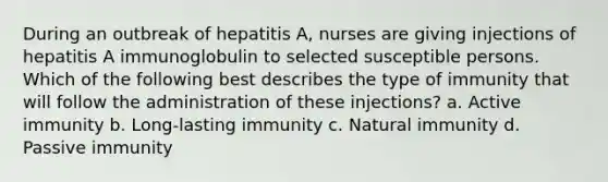 During an outbreak of hepatitis A, nurses are giving injections of hepatitis A immunoglobulin to selected susceptible persons. Which of the following best describes the type of immunity that will follow the administration of these injections? a. Active immunity b. Long-lasting immunity c. Natural immunity d. Passive immunity