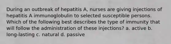 During an outbreak of hepatitis A, nurses are giving injections of hepatitis A immunoglobulin to selected susceptible persons. Which of the following best describes the type of immunity that will follow the administration of these injections? a. active b. long-lasting c. natural d. passive