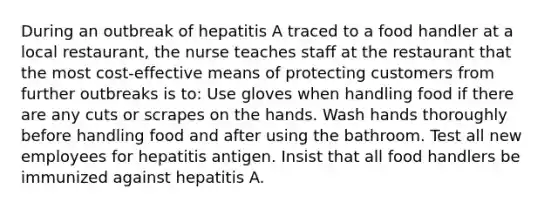 During an outbreak of hepatitis A traced to a food handler at a local restaurant, the nurse teaches staff at the restaurant that the most cost-effective means of protecting customers from further outbreaks is to: Use gloves when handling food if there are any cuts or scrapes on the hands. Wash hands thoroughly before handling food and after using the bathroom. Test all new employees for hepatitis antigen. Insist that all food handlers be immunized against hepatitis A.