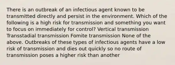 There is an outbreak of an infectious agent known to be transmitted directly and persist in the environment. Which of the following is a high risk for transmission and something you want to focus on immediately for control? Vertical transmission Transstadial transmission Fomite transmission None of the above. Outbreaks of these types of infectious agents have a low risk of transmission and dies out quickly so no route of transmission poses a higher risk than another