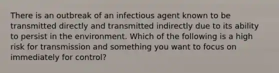 There is an outbreak of an infectious agent known to be transmitted directly and transmitted indirectly due to its ability to persist in the environment. Which of the following is a high risk for transmission and something you want to focus on immediately for control?