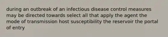 during an outbreak of an infectious disease control measures may be directed towards select all that apply the agent the mode of transmission host susceptibility the reservoir the portal of entry