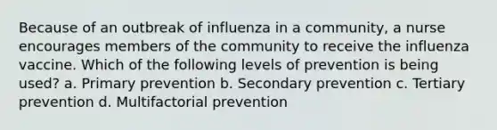 Because of an outbreak of influenza in a community, a nurse encourages members of the community to receive the influenza vaccine. Which of the following levels of prevention is being used? a. Primary prevention b. Secondary prevention c. Tertiary prevention d. Multifactorial prevention