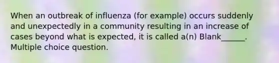 When an outbreak of influenza (for example) occurs suddenly and unexpectedly in a community resulting in an increase of cases beyond what is expected, it is called a(n) Blank______. Multiple choice question.