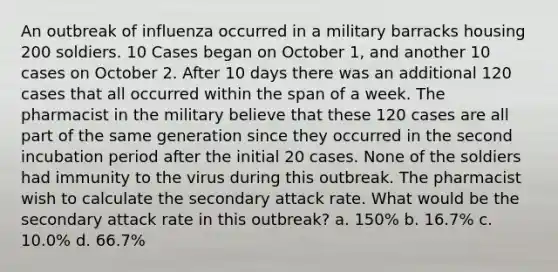 An outbreak of influenza occurred in a military barracks housing 200 soldiers. 10 Cases began on October 1, and another 10 cases on October 2. After 10 days there was an additional 120 cases that all occurred within the span of a week. The pharmacist in the military believe that these 120 cases are all part of the same generation since they occurred in the second incubation period after the initial 20 cases. None of the soldiers had immunity to the virus during this outbreak. The pharmacist wish to calculate the secondary attack rate. What would be the secondary attack rate in this outbreak? a. 150% b. 16.7% c. 10.0% d. 66.7%