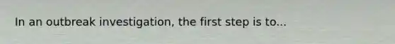 In an outbreak investigation, the first step is to...