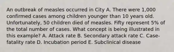 An outbreak of measles occurred in City A. There were 1,000 confirmed cases among children younger than 10 years old. Unfortunately, 50 children died of measles. Fifty represent 5% of the total number of cases. What concept is being illustrated in this example? A. Attack rate B. Secondary attack rate C. Case-fatality rate D. Incubation period E. Subclinical disease