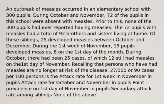 An outbreak of measles occurred in an elementary school with 300 pupils. During October and November, 72 of the pupils in this school were absent with measles. Prior to this, none of the 300 pupils had ever reported having measles. The 72 pupils with measles had a total of 92 brothers and sisters living at home. Of these siblings, 25 developed measles between October and December. During the 1st week of November, 15 pupils developed measles, 8 on the 1st day of the month. During October, there had been 25 cases, of which 12 still had measles on the1st day of November. Recalling that persons who have had measles are no longer at risk of the disease, 27/300 or 90 cases per 100 persons is the Attack rate for 1st week in November in pupils Attack rate for October and November in pupils Point prevalence on 1st day of November in pupils Secondary attack rate among siblings None of the above