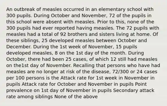 An outbreak of measles occurred in an elementary school with 300 pupils. During October and November, 72 of the pupils in this school were absent with measles. Prior to this, none of the 300 pupils had ever reported having measles. The 72 pupils with measles had a total of 92 brothers and sisters living at home. Of these siblings, 25 developed measles between October and December. During the 1st week of November, 15 pupils developed measles, 8 on the 1st day of the month. During October, there had been 25 cases, of which 12 still had measles on the1st day of November. Recalling that persons who have had measles are no longer at risk of the disease, 72/300 or 24 cases per 100 persons is the Attack rate for 1st week in November in pupils Attack rate for October and November in pupils Point prevalence on 1st day of November in pupils Secondary attack rate among siblings None of the above