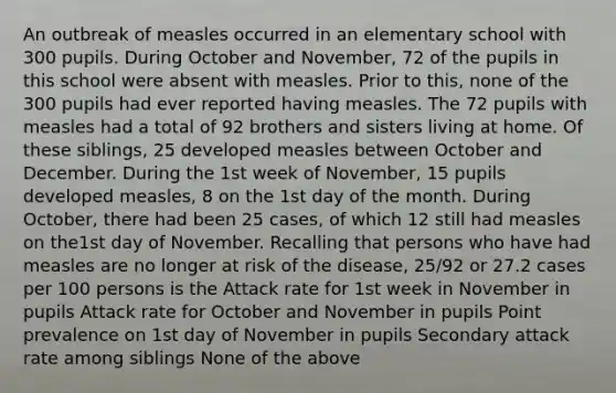 An outbreak of measles occurred in an elementary school with 300 pupils. During October and November, 72 of the pupils in this school were absent with measles. Prior to this, none of the 300 pupils had ever reported having measles. The 72 pupils with measles had a total of 92 brothers and sisters living at home. Of these siblings, 25 developed measles between October and December. During the 1st week of November, 15 pupils developed measles, 8 on the 1st day of the month. During October, there had been 25 cases, of which 12 still had measles on the1st day of November. Recalling that persons who have had measles are no longer at risk of the disease, 25/92 or 27.2 cases per 100 persons is the Attack rate for 1st week in November in pupils Attack rate for October and November in pupils Point prevalence on 1st day of November in pupils Secondary attack rate among siblings None of the above