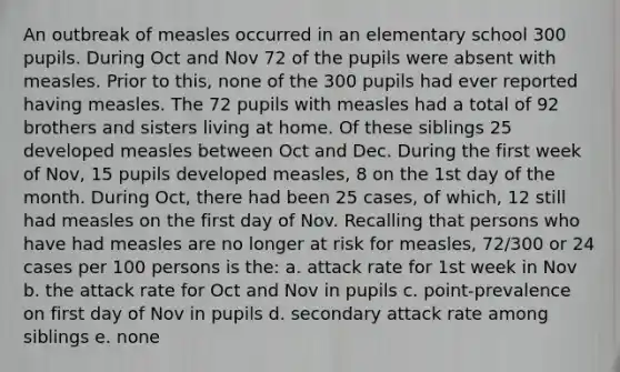 An outbreak of measles occurred in an elementary school 300 pupils. During Oct and Nov 72 of the pupils were absent with measles. Prior to this, none of the 300 pupils had ever reported having measles. The 72 pupils with measles had a total of 92 brothers and sisters living at home. Of these siblings 25 developed measles between Oct and Dec. During the first week of Nov, 15 pupils developed measles, 8 on the 1st day of the month. During Oct, there had been 25 cases, of which, 12 still had measles on the first day of Nov. Recalling that persons who have had measles are no longer at risk for measles, 72/300 or 24 cases per 100 persons is the: a. attack rate for 1st week in Nov b. the attack rate for Oct and Nov in pupils c. point-prevalence on first day of Nov in pupils d. secondary attack rate among siblings e. none