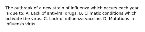 The outbreak of a new strain of influenza which occurs each year is due to: A. Lack of antiviral drugs. B. Climatic conditions which activate the virus. C. Lack of influenza vaccine. D. Mutations in influenza virus.