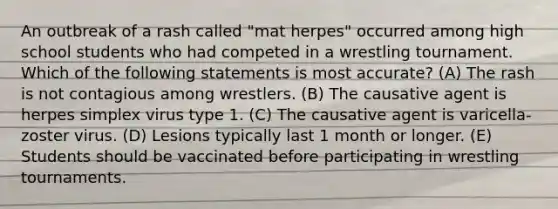 An outbreak of a rash called "mat herpes" occurred among high school students who had competed in a wrestling tournament. Which of the following statements is most accurate? (A) The rash is not contagious among wrestlers. (B) The causative agent is herpes simplex virus type 1. (C) The causative agent is varicella-zoster virus. (D) Lesions typically last 1 month or longer. (E) Students should be vaccinated before participating in wrestling tournaments.