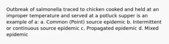 Outbreak of salmonella traced to chicken cooked and held at an improper temperature and served at a potluck supper is an example of a: a. Common (Point) source epidemic b. Intermittent or continuous source epidemic c. Propagated epidemic d. Mixed epidemic