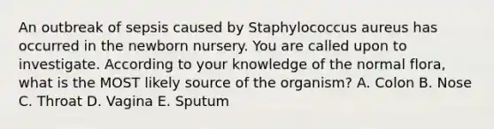 An outbreak of sepsis caused by Staphylococcus aureus has occurred in the newborn nursery. You are called upon to investigate. According to your knowledge of the normal flora, what is the MOST likely source of the organism? A. Colon B. Nose C. Throat D. Vagina E. Sputum