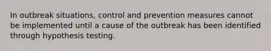 In outbreak situations, control and prevention measures cannot be implemented until a cause of the outbreak has been identified through hypothesis testing.