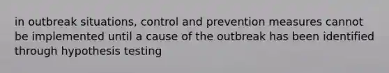 in outbreak situations, control and prevention measures cannot be implemented until a cause of the outbreak has been identified through hypothesis testing