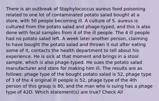 There is an outbreak of Staphylococcus aureus food poisoning related to one lot of contaminated potato salad bought at a store, with 50 people becoming ill. A culture of S. aureus is cultured from the potato salad and phage-typed, and this is also done with fecal samples from 4 of the ill people. The 4 ill people had no potato salad left. A week later another person, claiming to have bought the potato salad and thrown it out after eating some of it, contacts the health department to tell about his experience. He is sick at that moment and brings in a stool sample, which is also phage-typed. He sues the potato salad manufacturer and store for making him ill. The results are as follows: phage type of the bought potato salad is 52, phage type of 3 of the 4 original ill people is 52, phage type of the 4th person of this group is 80, and the man who is suing has a phage type of 42D. Which statement(s) are true? Check All