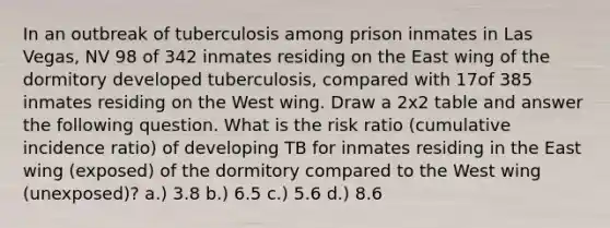 In an outbreak of tuberculosis among prison inmates in Las Vegas, NV 98 of 342 inmates residing on the East wing of the dormitory developed tuberculosis, compared with 17of 385 inmates residing on the West wing. Draw a 2x2 table and answer the following question. What is the risk ratio (cumulative incidence ratio) of developing TB for inmates residing in the East wing (exposed) of the dormitory compared to the West wing (unexposed)? a.) 3.8 b.) 6.5 c.) 5.6 d.) 8.6